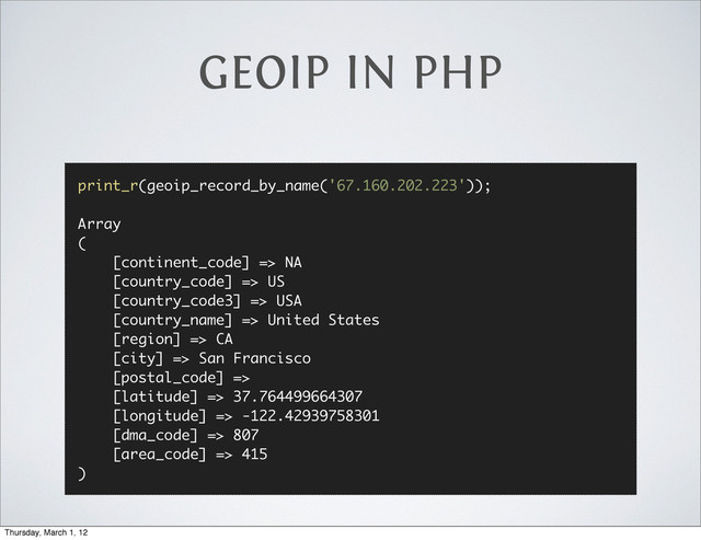 GEOIP IN PHP
print_r(geoip_record_by_name('67.160.202.223'));
Array
(
[continent_code] => NA
[country_code] => US
[country_code3] => USA
[country_name] => United States
[region] => CA
[city] => San Francisco
[postal_code] =>
[latitude] => 37.764499664307
[longitude] => -122.42939758301
[dma_code] => 807
[area_code] => 415
)
Thursday, March 1, 12
