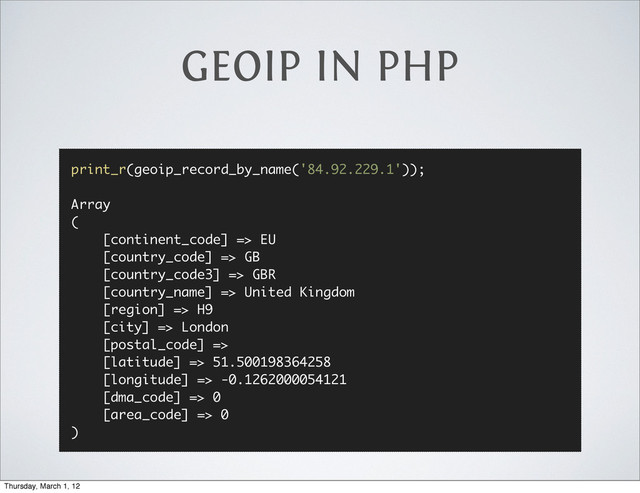 GEOIP IN PHP
print_r(geoip_record_by_name('84.92.229.1'));
Array
(
[continent_code] => EU
[country_code] => GB
[country_code3] => GBR
[country_name] => United Kingdom
[region] => H9
[city] => London
[postal_code] =>
[latitude] => 51.500198364258
[longitude] => -0.1262000054121
[dma_code] => 0
[area_code] => 0
)
Thursday, March 1, 12
