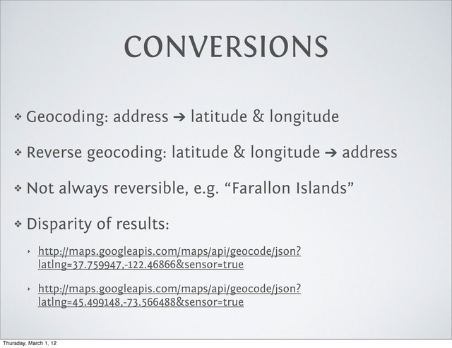CONVERSIONS
❖ Geocoding: address ➔ latitude & longitude
❖ Reverse geocoding: latitude & longitude ➔ address
❖ Not always reversible, e.g. “Farallon Islands”
❖ Disparity of results:
‣ http://maps.googleapis.com/maps/api/geocode/json?
latlng=37.759947,-122.46866&sensor=true
‣ http://maps.googleapis.com/maps/api/geocode/json?
latlng=45.499148,-73.566488&sensor=true
Thursday, March 1, 12
