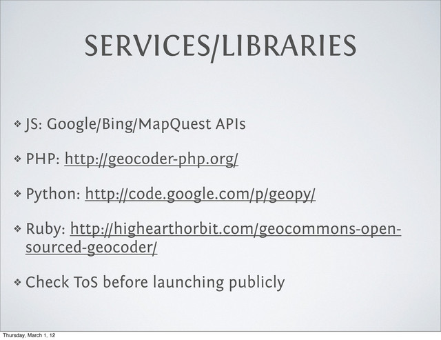 SERVICES/LIBRARIES
❖ JS: Google/Bing/MapQuest APIs
❖ PHP: http://geocoder-php.org/
❖ Python: http://code.google.com/p/geopy/
❖ Ruby: http://highearthorbit.com/geocommons-open-
sourced-geocoder/
❖ Check ToS before launching publicly
Thursday, March 1, 12
