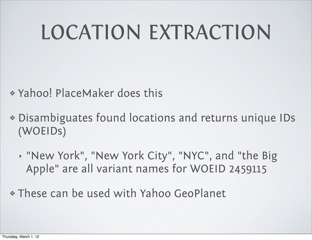 LOCATION EXTRACTION
❖ Yahoo! PlaceMaker does this
❖ Disambiguates found locations and returns unique IDs
(WOEIDs)
‣ "New York", "New York City", "NYC", and "the Big
Apple" are all variant names for WOEID 2459115
❖ These can be used with Yahoo GeoPlanet
Thursday, March 1, 12
