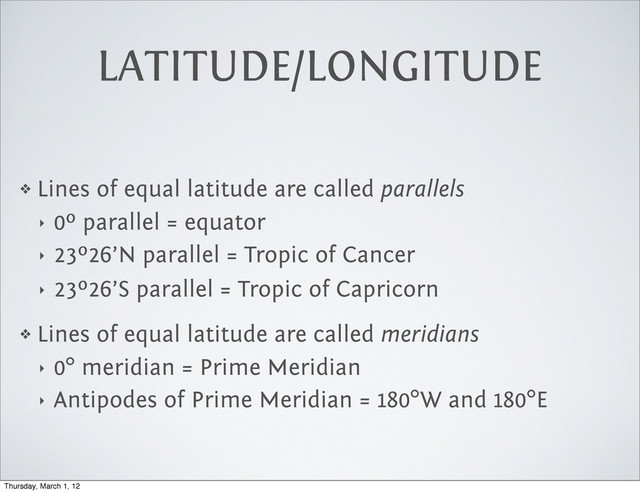 LATITUDE/LONGITUDE
❖ Lines of equal latitude are called parallels
‣ 0º parallel = equator
‣ 23º26’N parallel = Tropic of Cancer
‣ 23º26’S parallel = Tropic of Capricorn
❖ Lines of equal latitude are called meridians
‣ 0° meridian = Prime Meridian
‣ Antipodes of Prime Meridian = 180°W and 180°E
Thursday, March 1, 12

