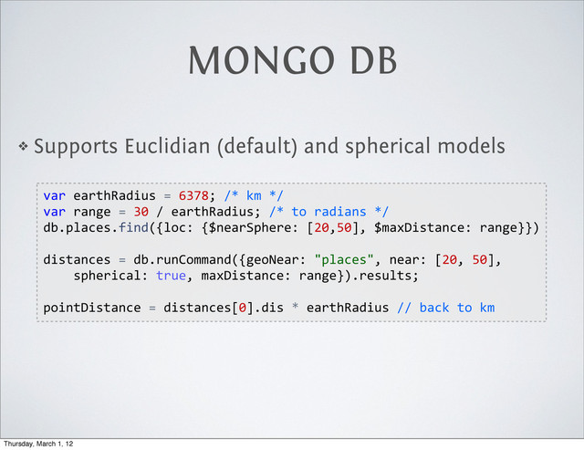 MONGO DB
❖ Supports Euclidian (default) and spherical models
var  earthRadius  =  6378;  /*  km  */
var  range  =  30  /  earthRadius;  /*  to  radians  */
db.places.find({loc:  {$nearSphere:  [20,50],  $maxDistance:  range}})
distances  =  db.runCommand({geoNear:  "places",  near:  [20,  50],  
        spherical:  true,  maxDistance:  range}).results;
pointDistance  =  distances[0].dis  *  earthRadius  //  back  to  km
Thursday, March 1, 12
