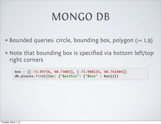MONGO DB
❖ Bounded queries: circle, bounding box, polygon (>= 1.9)
❖ Note that bounding box is speciﬁed via bottom left/top
right corners
box  =  [[-­‐73.99756,  40.73083],  [-­‐73.988135,  40.741404]]
db.places.find({loc:  {"$within":  {"$box"  :  box}}})
Thursday, March 1, 12
