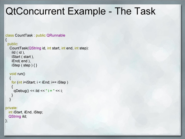 QtConcurrent Example - The Task
class CountTask : public QRunnable
{
public:
CountTask(QString id, int start, int end, int step):
iId ( id ),
iStart ( start ),
iEnd( end ),
iStep ( step ) { }
void run()
{
for (int i=iStart; i < iEnd; i+= iStep )
{
qDebug() << iId << " i = " << i;
}
}
private:
int iStart, iEnd, iStep;
QString iId;
};
