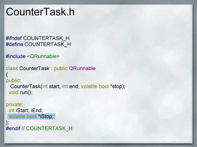 CounterTask.h
#ifndef COUNTERTASK_H
#define COUNTERTASK_H
#include 
class CounterTask : public QRunnable
{
public:
CounterTask(int start, int end, volatile bool *stop);
void run();
private:
int iStart, iEnd;
volatile bool *iStop;
};
#endif // COUNTERTASK_H

