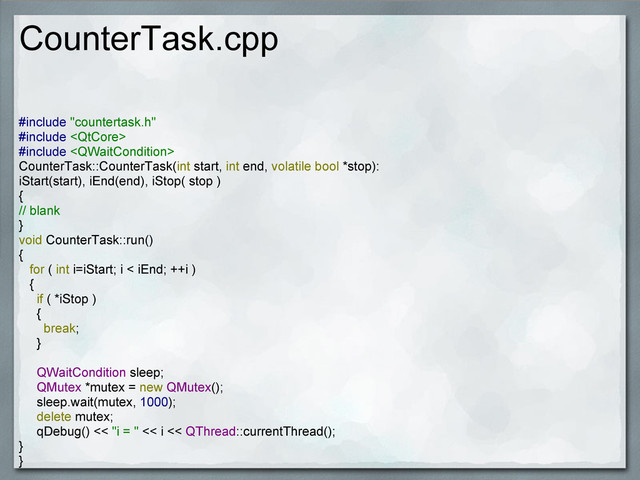 CounterTask.cpp
#include "countertask.h"
#include 
#include 
CounterTask::CounterTask(int start, int end, volatile bool *stop):
iStart(start), iEnd(end), iStop( stop )
{
// blank
}
void CounterTask::run()
{
for ( int i=iStart; i < iEnd; ++i )
{
if ( *iStop )
{
break;
}
QWaitCondition sleep;
QMutex *mutex = new QMutex();
sleep.wait(mutex, 1000);
delete mutex;
qDebug() << "i = " << i << QThread::currentThread();
}
}
