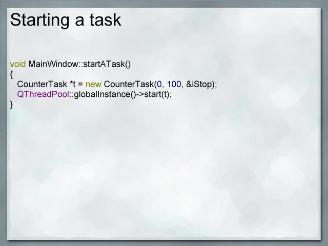 Starting a task
void MainWindow::startATask()
{
CounterTask *t = new CounterTask(0, 100, &iStop);
QThreadPool::globalInstance()->start(t);
}
