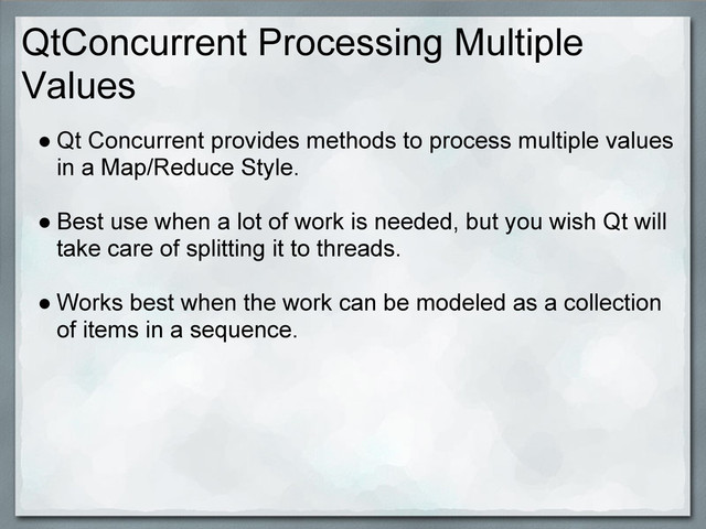 QtConcurrent Processing Multiple
Values
● Qt Concurrent provides methods to process multiple values
in a Map/Reduce Style.
● Best use when a lot of work is needed, but you wish Qt will
take care of splitting it to threads.
● Works best when the work can be modeled as a collection
of items in a sequence.

