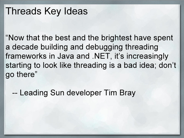 Threads Key Ideas
“Now that the best and the brightest have spent
a decade building and debugging threading
frameworks in Java and .NET, it’s increasingly
starting to look like threading is a bad idea; don’t
go there”
-- Leading Sun developer Tim Bray
