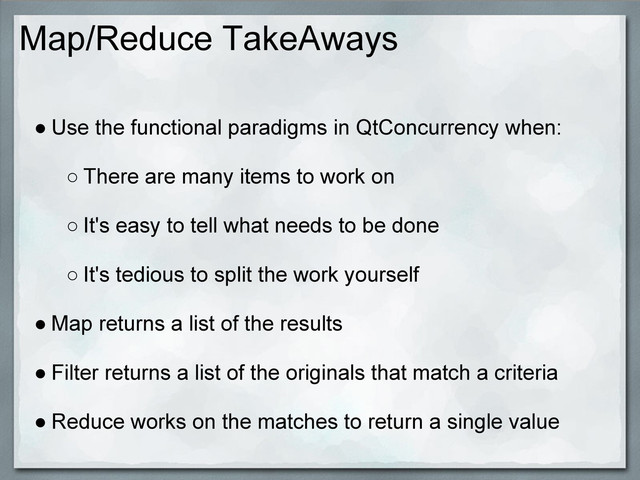 Map/Reduce TakeAways
● Use the functional paradigms in QtConcurrency when:
○ There are many items to work on
○ It's easy to tell what needs to be done
○ It's tedious to split the work yourself
● Map returns a list of the results
● Filter returns a list of the originals that match a criteria
● Reduce works on the matches to return a single value
