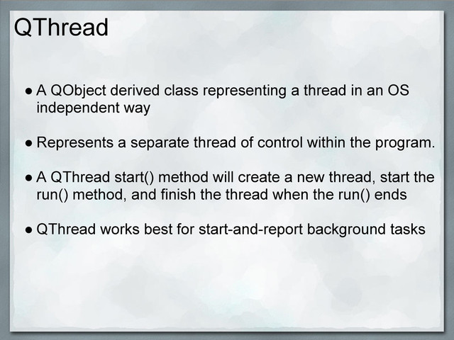 QThread
● A QObject derived class representing a thread in an OS
independent way
● Represents a separate thread of control within the program.
● A QThread start() method will create a new thread, start the
run() method, and finish the thread when the run() ends
● QThread works best for start-and-report background tasks
