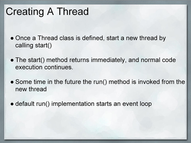 Creating A Thread
● Once a Thread class is defined, start a new thread by
calling start()
● The start() method returns immediately, and normal code
execution continues.
● Some time in the future the run() method is invoked from the
new thread
● default run() implementation starts an event loop
