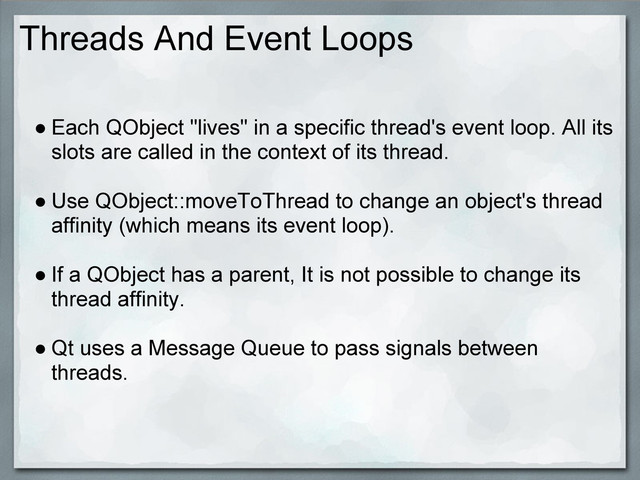Threads And Event Loops
● Each QObject "lives" in a specific thread's event loop. All its
slots are called in the context of its thread.
● Use QObject::moveToThread to change an object's thread
affinity (which means its event loop).
● If a QObject has a parent, It is not possible to change its
thread affinity.
● Qt uses a Message Queue to pass signals between
threads.
