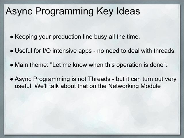 Async Programming Key Ideas
● Keeping your production line busy all the time.
● Useful for I/O intensive apps - no need to deal with threads.
● Main theme: "Let me know when this operation is done".
● Async Programming is not Threads - but it can turn out very
useful. We'll talk about that on the Networking Module
