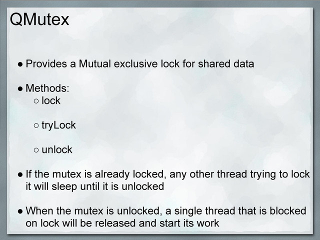 QMutex
● Provides a Mutual exclusive lock for shared data
● Methods:
○ lock
○ tryLock
○ unlock
● If the mutex is already locked, any other thread trying to lock
it will sleep until it is unlocked
● When the mutex is unlocked, a single thread that is blocked
on lock will be released and start its work
