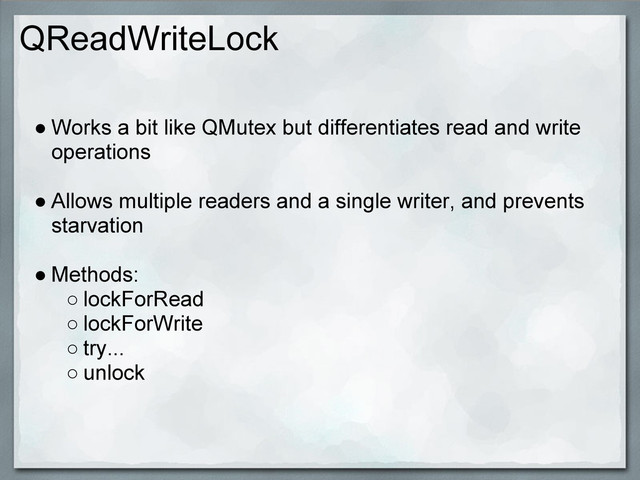 QReadWriteLock
● Works a bit like QMutex but differentiates read and write
operations
● Allows multiple readers and a single writer, and prevents
starvation
● Methods:
○ lockForRead
○ lockForWrite
○ try...
○ unlock
