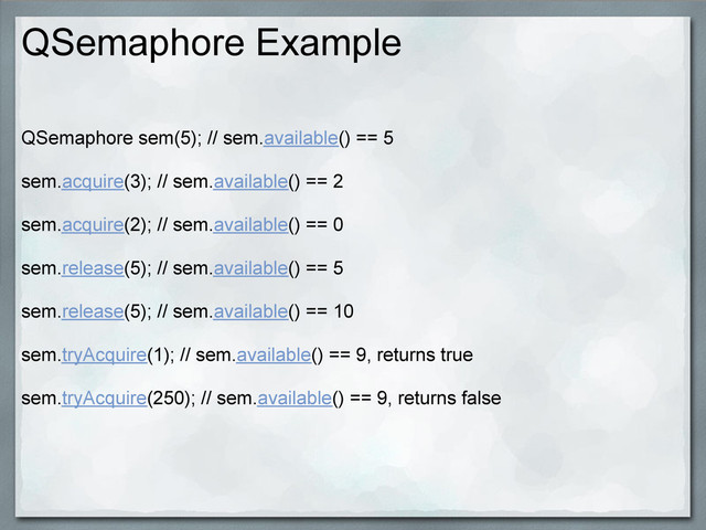 QSemaphore Example
QSemaphore sem(5); // sem.available() == 5
sem.acquire(3); // sem.available() == 2
sem.acquire(2); // sem.available() == 0
sem.release(5); // sem.available() == 5
sem.release(5); // sem.available() == 10
sem.tryAcquire(1); // sem.available() == 9, returns true
sem.tryAcquire(250); // sem.available() == 9, returns false
