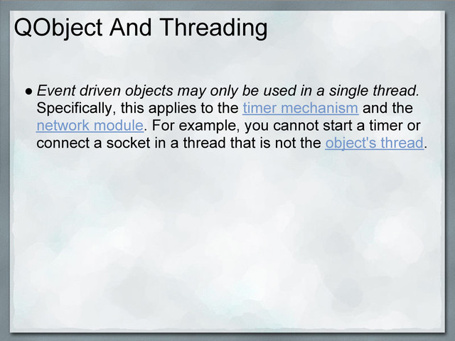 QObject And Threading
● Event driven objects may only be used in a single thread.
Specifically, this applies to the timer mechanism and the
network module. For example, you cannot start a timer or
connect a socket in a thread that is not the object's thread.
