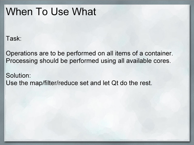 When To Use What
Task:
Operations are to be performed on all items of a container.
Processing should be performed using all available cores.
Solution:
Use the map/filter/reduce set and let Qt do the rest.
