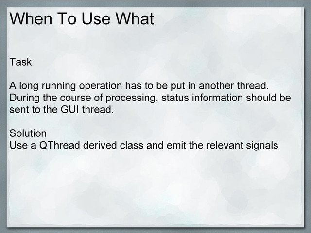 When To Use What
Task
A long running operation has to be put in another thread.
During the course of processing, status information should be
sent to the GUI thread.
Solution
Use a QThread derived class and emit the relevant signals
