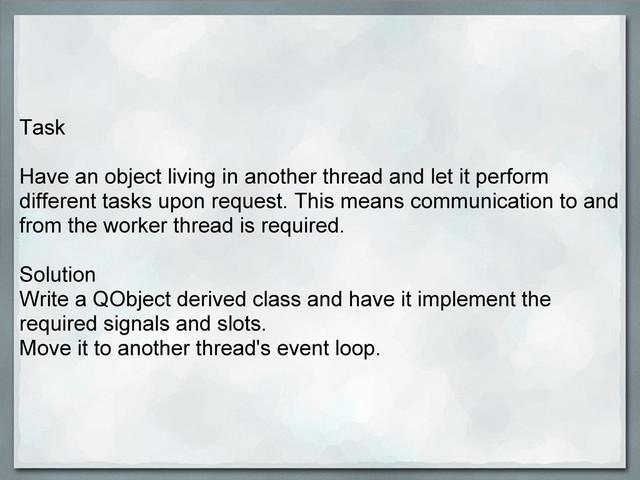 Task
Have an object living in another thread and let it perform
different tasks upon request. This means communication to and
from the worker thread is required.
Solution
Write a QObject derived class and have it implement the
required signals and slots.
Move it to another thread's event loop.
