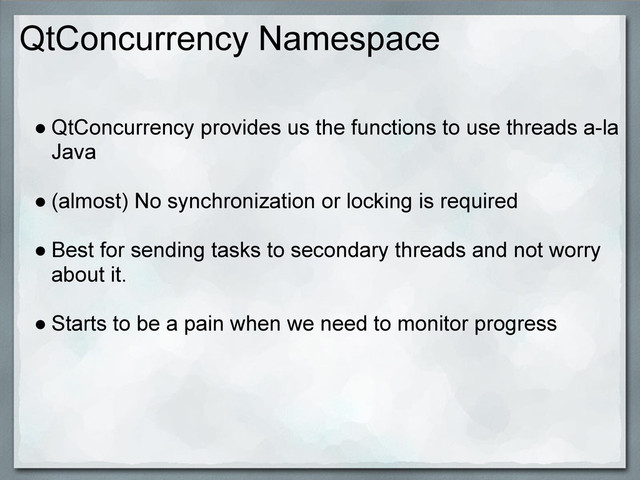 QtConcurrency Namespace
● QtConcurrency provides us the functions to use threads a-la
Java
● (almost) No synchronization or locking is required
● Best for sending tasks to secondary threads and not worry
about it.
● Starts to be a pain when we need to monitor progress
