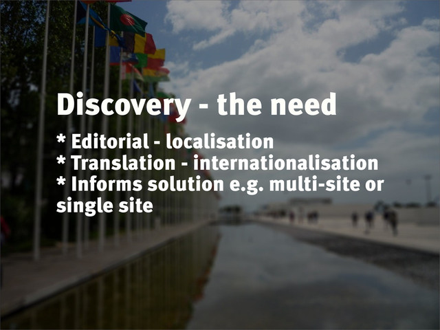 Discovery - the need
* Editorial - localisation
* Translation - internationalisation
* Informs solution e.g. multi-site or
single site
