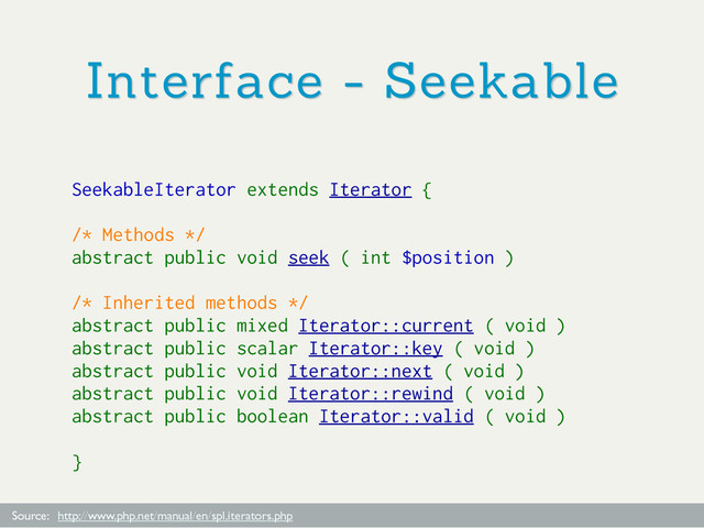 Interface - Seekable
Source: http://www.php.net/manual/en/spl.iterators.php
SeekableIterator extends Iterator {
/* Methods */
abstract public void seek ( int $position )
/* Inherited methods */
abstract public mixed Iterator::current ( void )
abstract public scalar Iterator::key ( void )
abstract public void Iterator::next ( void )
abstract public void Iterator::rewind ( void )
abstract public boolean Iterator::valid ( void )
}
