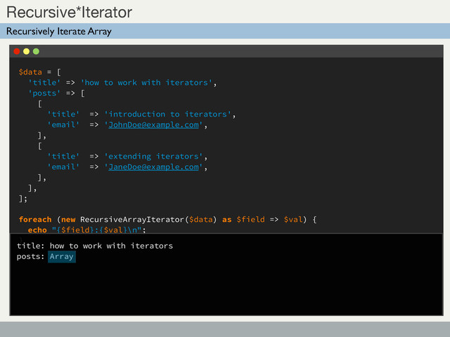 $data = [
'title' => 'how to work with iterators',
'posts' => [
[
'title' => 'introduction to iterators',
'email' => 'JohnDoe@example.com',
],
[
'title' => 'extending iterators',
'email' => 'JaneDoe@example.com',
],
],
];
foreach (new RecursiveArrayIterator($data) as $field => $val) {
echo "{$field}:{$val}\n";
}
Sub Title
Recursive*Iterator
Recursively Iterate Array
title: how to work with iterators
posts: Array
