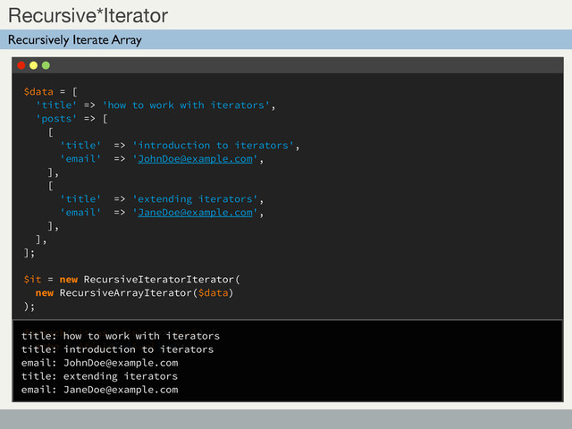 $data = [
'title' => 'how to work with iterators',
'posts' => [
[
'title' => 'introduction to iterators',
'email' => 'JohnDoe@example.com',
],
[
'title' => 'extending iterators',
'email' => 'JaneDoe@example.com',
],
],
];
$it = new RecursiveIteratorIterator(
new RecursiveArrayIterator($data)
);
foreach($it as $field => $val) {
echo "{$field}:{$val}\n";
}
Sub Title
Recursive*Iterator
Recursively Iterate Array
title: how to work with iterators
title: introduction to iterators
email: JohnDoe@example.com
title: extending iterators
email: JaneDoe@example.com

