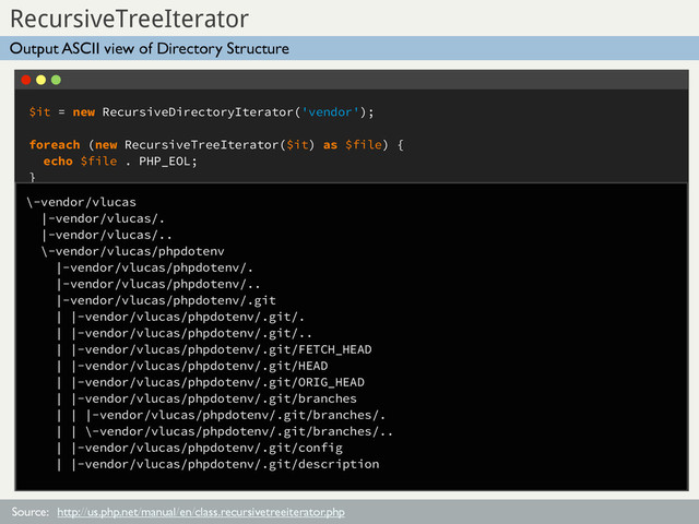 $it = new RecursiveDirectoryIterator('vendor');
foreach (new RecursiveTreeIterator($it) as $file) {
echo $file . PHP_EOL;
}
Sub Title
RecursiveTreeIterator
Source:
Output ASCII view of Directory Structure
http://us.php.net/manual/en/class.recursivetreeiterator.php
\-vendor/vlucas
|-vendor/vlucas/.
|-vendor/vlucas/..
\-vendor/vlucas/phpdotenv
|-vendor/vlucas/phpdotenv/.
|-vendor/vlucas/phpdotenv/..
|-vendor/vlucas/phpdotenv/.git
| |-vendor/vlucas/phpdotenv/.git/.
| |-vendor/vlucas/phpdotenv/.git/..
| |-vendor/vlucas/phpdotenv/.git/FETCH_HEAD
| |-vendor/vlucas/phpdotenv/.git/HEAD
| |-vendor/vlucas/phpdotenv/.git/ORIG_HEAD
| |-vendor/vlucas/phpdotenv/.git/branches
| | |-vendor/vlucas/phpdotenv/.git/branches/.
| | \-vendor/vlucas/phpdotenv/.git/branches/..
| |-vendor/vlucas/phpdotenv/.git/config
| |-vendor/vlucas/phpdotenv/.git/description
