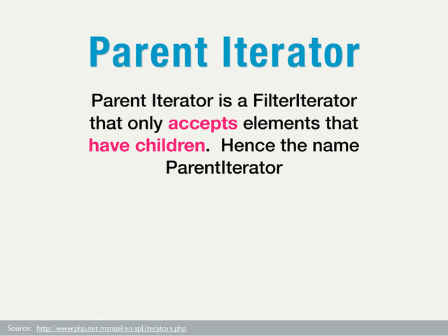Source: http://www.php.net/manual/en/spl.iterators.php
Parent Iterator is a FilterIterator
that only accepts elements that
have children. Hence the name
ParentIterator
Parent Iterator
