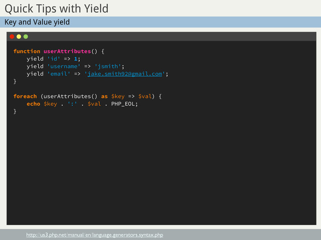 function userAttributes() {
yield 'id' => 1;
yield 'username' => 'jsmith';
yield 'email' => 'jake.smith92@gmail.com';
}
foreach (userAttributes() as $key => $val) {
echo $key . ':' . $val . PHP_EOL;
}
Sub Title
Quick Tips with Yield
http://us3.php.net/manual/en/language.generators.syntax.php
Key and Value yield
