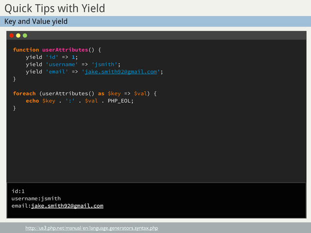 function userAttributes() {
yield 'id' => 1;
yield 'username' => 'jsmith';
yield 'email' => 'jake.smith92@gmail.com';
}
foreach (userAttributes() as $key => $val) {
echo $key . ':' . $val . PHP_EOL;
}
Sub Title
Quick Tips with Yield
http://us3.php.net/manual/en/language.generators.syntax.php
Key and Value yield
id:1
username:jsmith
email:jake.smith92@gmail.com
