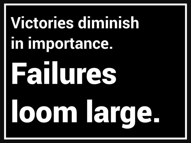 Victories diminish
in importance.
Failures
loom large.
