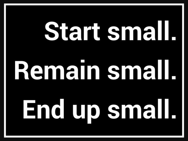 Start small.
Remain small.
End up small.
