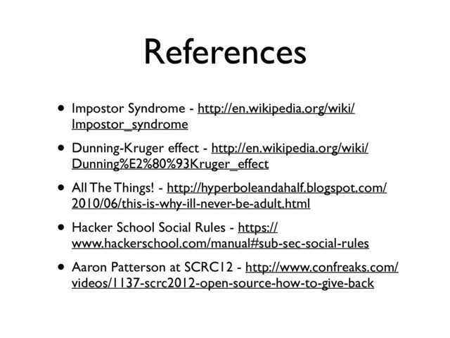 References
• Impostor Syndrome - http://en.wikipedia.org/wiki/
Impostor_syndrome	

• Dunning-Kruger effect - http://en.wikipedia.org/wiki/
Dunning%E2%80%93Kruger_effect	

• All The Things! - http://hyperboleandahalf.blogspot.com/
2010/06/this-is-why-ill-never-be-adult.html	

• Hacker School Social Rules - https://
www.hackerschool.com/manual#sub-sec-social-rules	

• Aaron Patterson at SCRC12 - http://www.confreaks.com/
videos/1137-scrc2012-open-source-how-to-give-back
