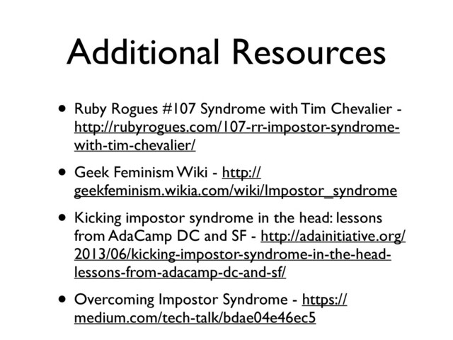 Additional Resources
• Ruby Rogues #107 Syndrome with Tim Chevalier -
http://rubyrogues.com/107-rr-impostor-syndrome-
with-tim-chevalier/	

• Geek Feminism Wiki - http://
geekfeminism.wikia.com/wiki/Impostor_syndrome	

• Kicking impostor syndrome in the head: lessons
from AdaCamp DC and SF - http://adainitiative.org/
2013/06/kicking-impostor-syndrome-in-the-head-
lessons-from-adacamp-dc-and-sf/	

• Overcoming Impostor Syndrome - https://
medium.com/tech-talk/bdae04e46ec5
