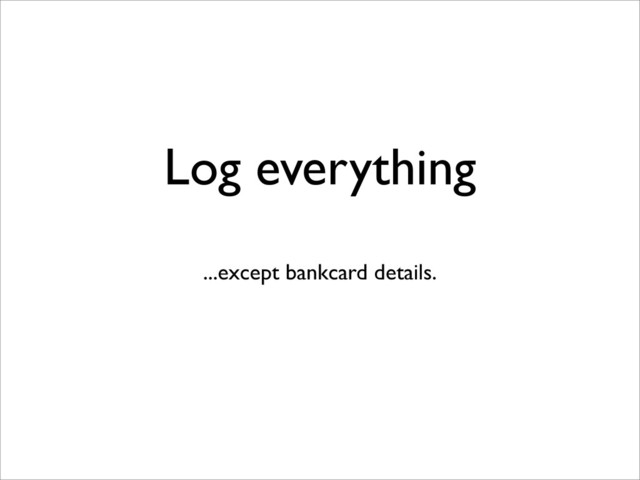 Log everything
...except bankcard details.
