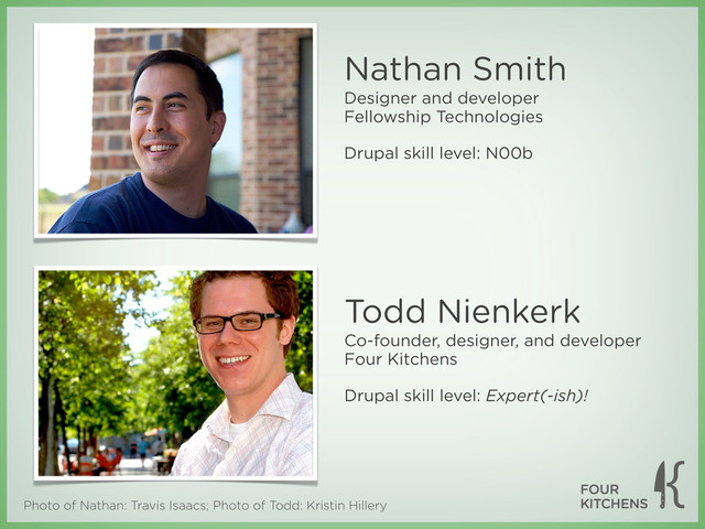 Photo of Nathan: Travis Isaacs; Photo of Todd: Kristin Hillery
Todd Nienkerk
Co-founder, designer, and developer
Four Kitchens
Drupal skill level: Expert(-ish)!
Nathan Smith
Designer and developer
Fellowship Technologies
Drupal skill level: N00b
