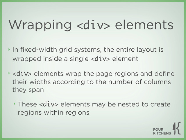 Wrapping <div> elements
‣ In ﬁxed-width grid systems, the entire layout is
wrapped inside a single <div> element
‣ <div> elements wrap the page regions and deﬁne
their widths according to the number of columns
they span
‣ These <div> elements may be nested to create
regions within regions
</div>
</div>
</div>
</div>