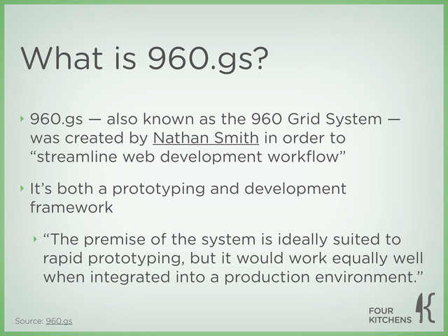 Source: 960.gs
What is 960.gs?
‣ 960.gs — also known as the 960 Grid System —
was created by Nathan Smith in order to
“streamline web development workﬂow”
‣ It’s both a prototyping and development
framework
‣ “The premise of the system is ideally suited to
rapid prototyping, but it would work equally well
when integrated into a production environment.”
