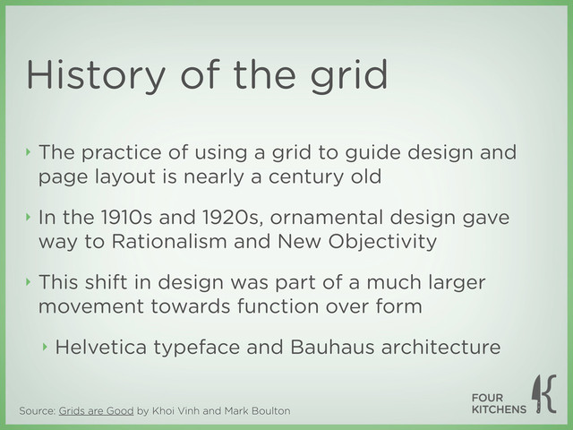 Source: Grids are Good by Khoi Vinh and Mark Boulton
History of the grid
‣ The practice of using a grid to guide design and
page layout is nearly a century old
‣ In the 1910s and 1920s, ornamental design gave
way to Rationalism and New Objectivity
‣ This shift in design was part of a much larger
movement towards function over form
‣ Helvetica typeface and Bauhaus architecture

