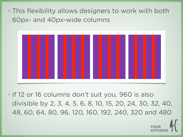 ‣ This ﬂexibility allows designers to work with both
60px- and 40px-wide columns
‣ If 12 or 16 columns don’t suit you, 960 is also
divisible by 2, 3, 4, 5, 6, 8, 10, 15, 20, 24, 30, 32, 40,
48, 60, 64, 80, 96, 120, 160, 192, 240, 320 and 480
