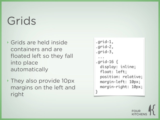 Grids
‣ Grids are held inside
containers and are
ﬂoated left so they fall
into place
automatically
‣ They also provide 10px
margins on the left and
right
.grid-1,
.grid-2,
.grid-3,
...
.grid-16 {
display: inline;
float: left;
position: relative;
margin-left: 10px;
margin-right: 10px;
}

