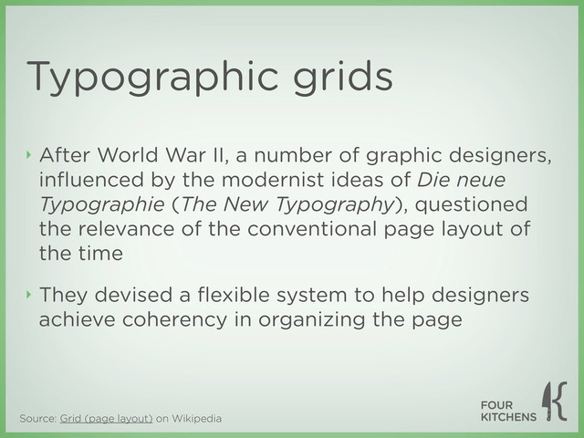 Source: Grid (page layout) on Wikipedia
‣ After World War II, a number of graphic designers,
inﬂuenced by the modernist ideas of Die neue
Typographie (The New Typography), questioned
the relevance of the conventional page layout of
the time
‣ They devised a ﬂexible system to help designers
achieve coherency in organizing the page
Typographic grids
