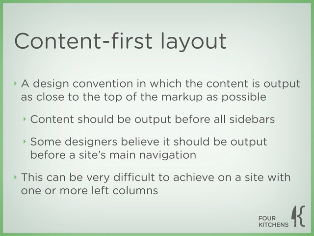 Content-ﬁrst layout
‣ A design convention in which the content is output
as close to the top of the markup as possible
‣ Content should be output before all sidebars
‣ Some designers believe it should be output
before a site’s main navigation
‣ This can be very diﬃcult to achieve on a site with
one or more left columns
