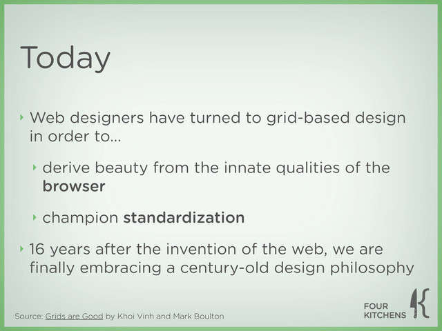 Source: Grids are Good by Khoi Vinh and Mark Boulton
Today
‣ Web designers have turned to grid-based design
in order to...
‣ derive beauty from the innate qualities of the
browser
‣ champion standardization
‣ 16 years after the invention of the web, we are
ﬁnally embracing a century-old design philosophy
