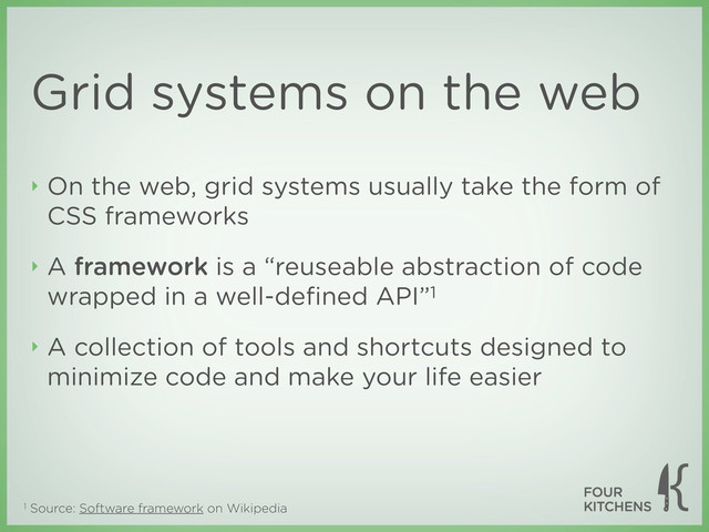 1 Source: Software framework on Wikipedia
Grid systems on the web
‣ On the web, grid systems usually take the form of
CSS frameworks
‣ A framework is a “reuseable abstraction of code
wrapped in a well-deﬁned API”1
‣ A collection of tools and shortcuts designed to
minimize code and make your life easier
